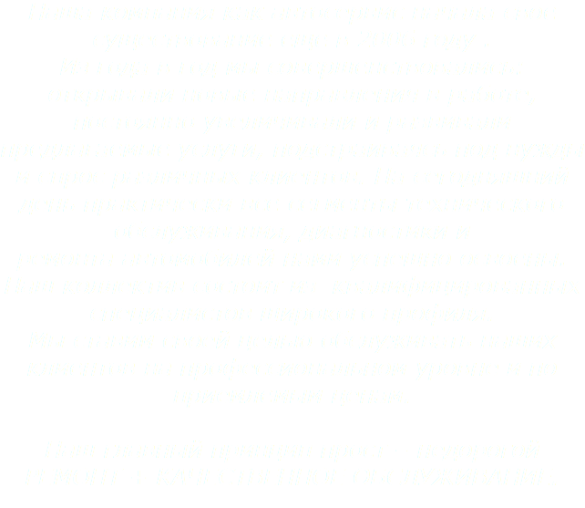 Наша компания как автосервис начала свое существование еще в 2006 году . Из года в год мы совершенствовались: открывали новые направления в работе, постоянно увеличивали и развивали предлагаемые услуги, подстраиваясь под нужды и спрос различных клиентов. На сегодняшний день практически все сегменты технического обслуживания, диагностики и ремонта автомобилей нами успешно освоены. Наш коллектив состоит из квалифицированных специалистов широкого профиля.
Мы ставим своей целью обслуживать наших клиентов на профессиональном уровне и по приемлемым ценам. Наш главный принцип прост – недорогой
РЕМОНТ + КАЧЕСТВЕННОЕ ОБСЛУЖИВАНИЕ.