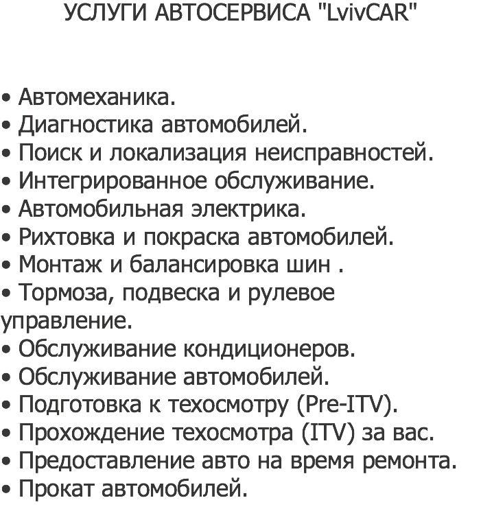 УСЛУГИ АВТОСЕРВИСА "LvivCAR" • Автомеханика.
• Диагностика автомобилей.
• Поиск и локализация неисправностей.
• Интегрированное обслуживание.
• Автомобильная электрика.
• Рихтовка и покраска автомобилей.
• Монтаж и балансировка шин .
• Тормоза, подвеска и рулевое управление.
• Обслуживание кондиционеров.
• Обслуживание автомобилей.
• Подготовка к техосмотру (Pre-ITV).
• Прохождение техосмотра (ITV) за вас.
• Предоставление авто на время ремонта.
• Прокат автомобилей.
