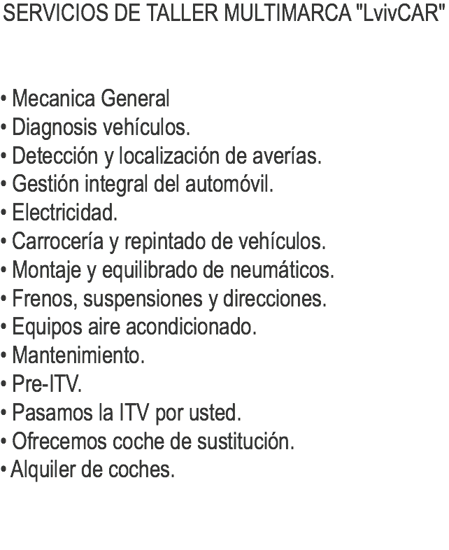 SERVICIOS DE TALLER MULTIMARCA "LvivCAR" • Mecanica General
• Diagnosis vehículos.
• Detección y localización de averías.
• Gestión integral del automóvil.
• Electricidad.
• Carrocería y repintado de vehículos.
• Montaje y equilibrado de neumáticos.
• Frenos, suspensiones y direcciones.
• Equipos aire acondicionado.
• Mantenimiento.
• Pre-ITV.
• Pasamos la ITV por usted.
• Ofrecemos coche de sustitución.
• Alquiler de coches.
