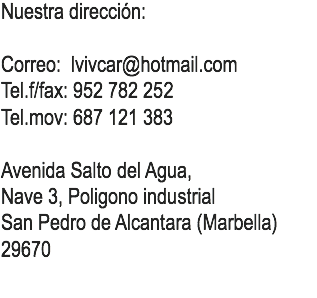 Nuestra dirección: Correo: lvivcar@hotmail.com
Tel.f/fax: 952 782 252
Tel.mov: 687 121 383 Avenida Salto del Agua,
Nave 3, Poligono industrial
San Pedro de Alcantara (Marbella)
29670
